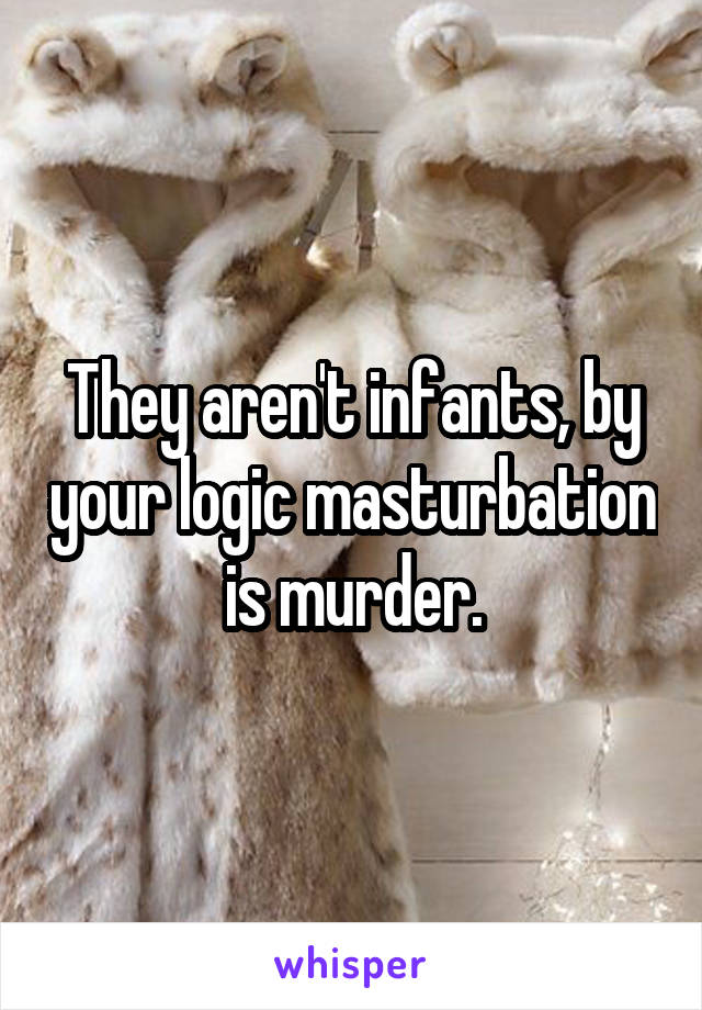 They aren't infants, by your logic masturbation is murder.