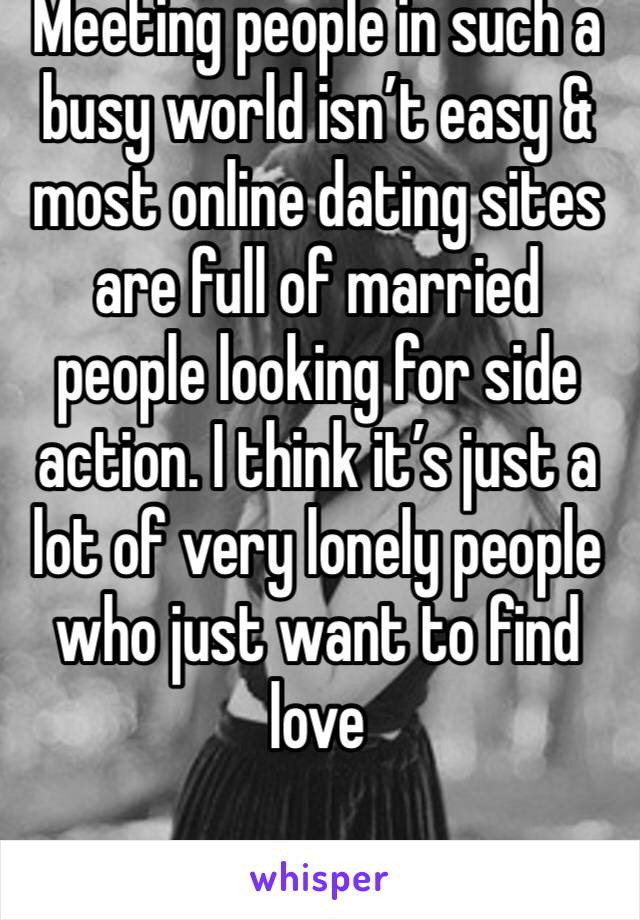 Meeting people in such a busy world isn’t easy & most online dating sites are full of married people looking for side action. I think it’s just a lot of very lonely people who just want to find love