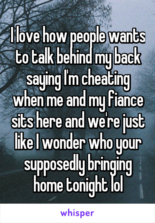 I love how people wants to talk behind my back saying I'm cheating when me and my fiance sits here and we're just like I wonder who your supposedly bringing home tonight lol