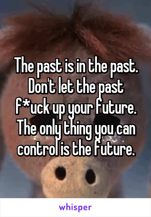 The past is in the past. Don't let the past f*uck up your future. The only thing you can control is the future.