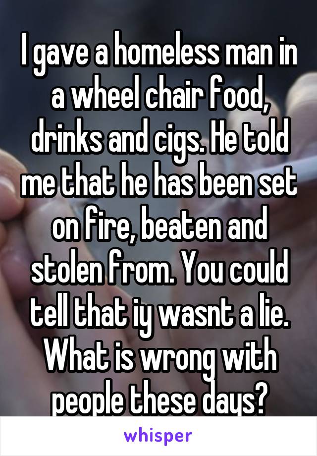 I gave a homeless man in a wheel chair food, drinks and cigs. He told me that he has been set on fire, beaten and stolen from. You could tell that iy wasnt a lie. What is wrong with people these days?
