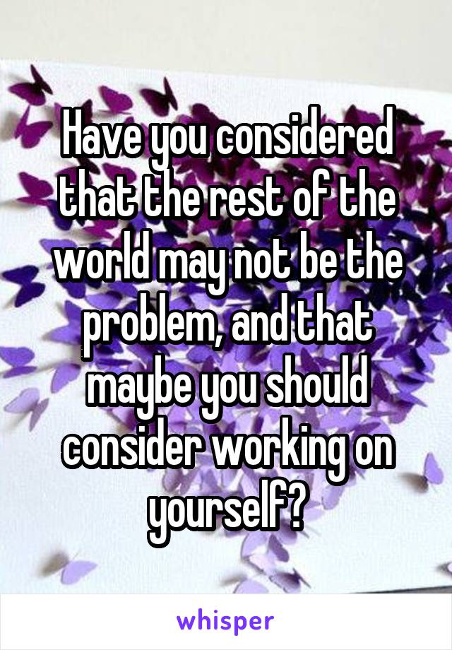 Have you considered that the rest of the world may not be the problem, and that maybe you should consider working on yourself?
