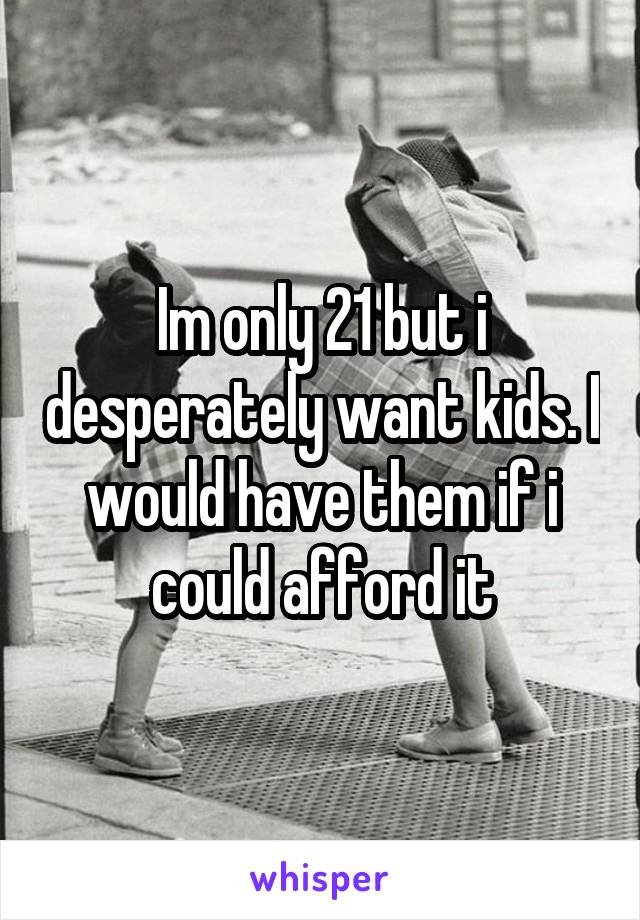 Im only 21 but i desperately want kids. I would have them if i could afford it