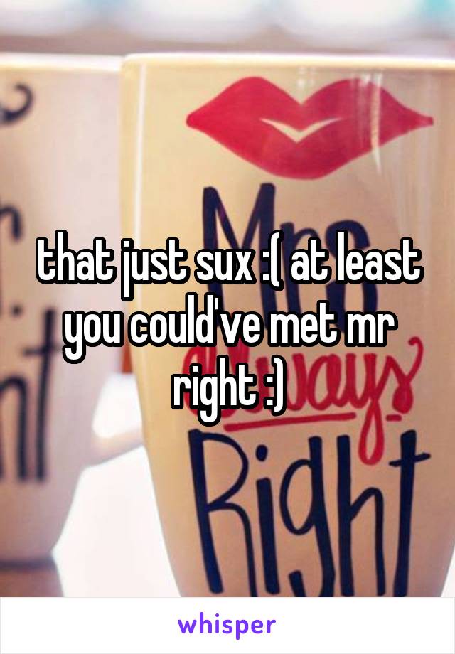 that just sux :( at least you could've met mr right :)