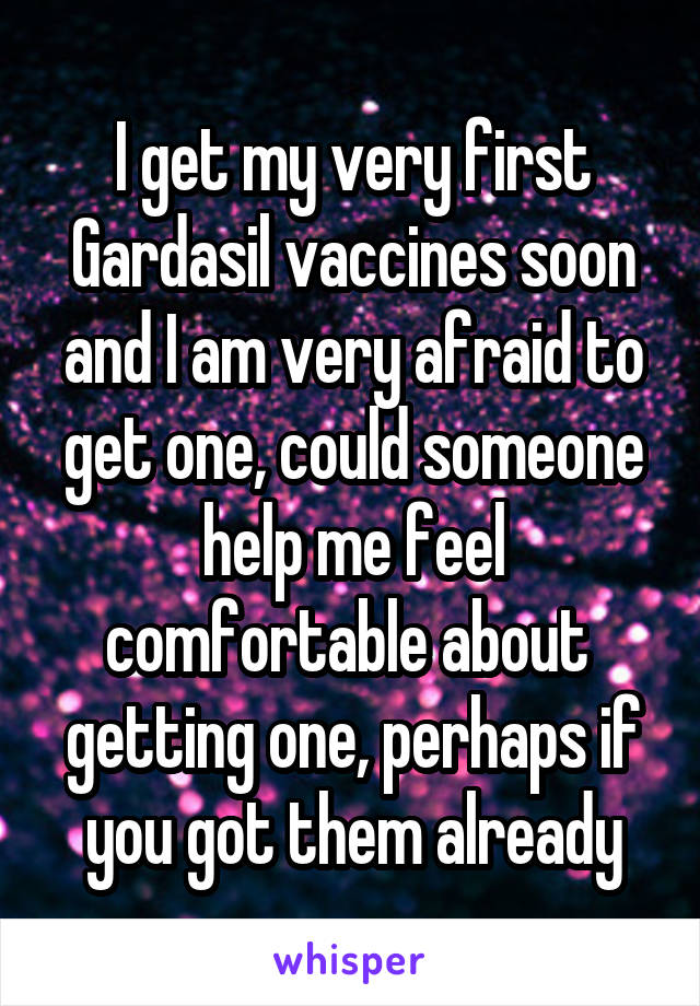 I get my very first Gardasil vaccines soon and I am very afraid to get one, could someone help me feel comfortable about  getting one, perhaps if you got them already