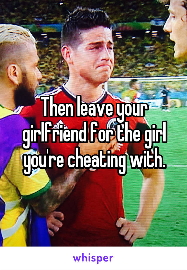 Then leave your girlfriend for the girl you're cheating with.