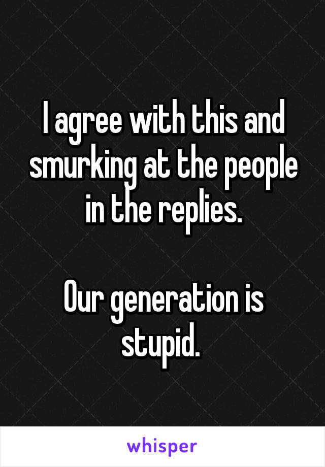 I agree with this and smurking at the people in the replies.

Our generation is stupid. 