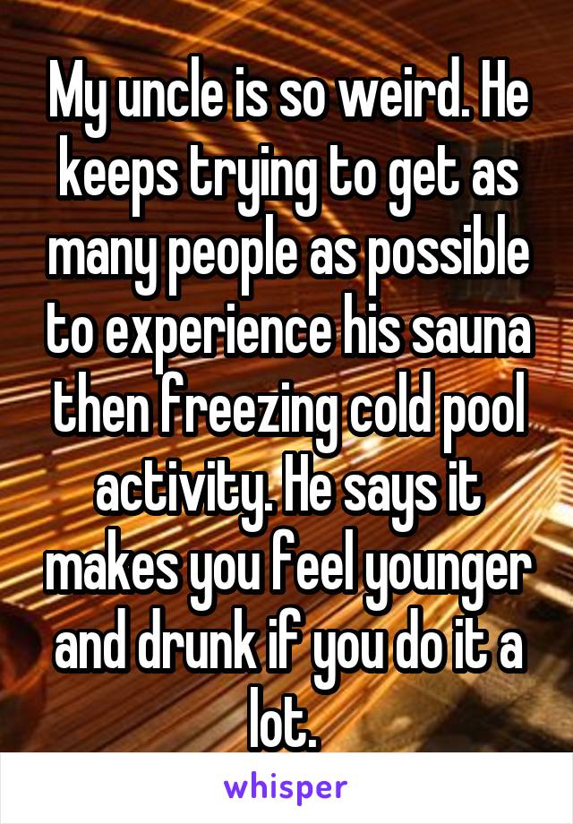 My uncle is so weird. He keeps trying to get as many people as possible to experience his sauna then freezing cold pool activity. He says it makes you feel younger and drunk if you do it a lot. 