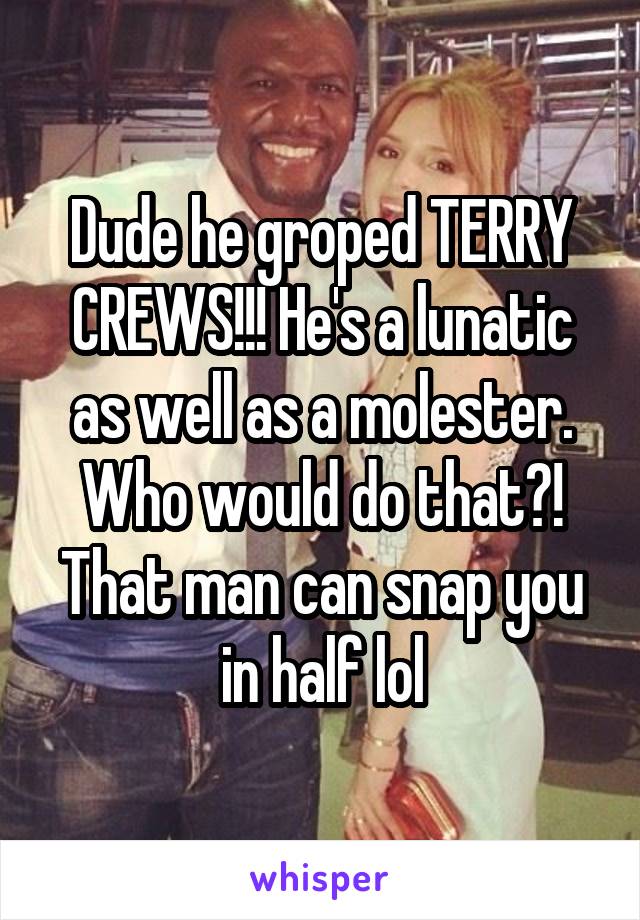Dude he groped TERRY CREWS!!! He's a lunatic as well as a molester. Who would do that?! That man can snap you in half lol