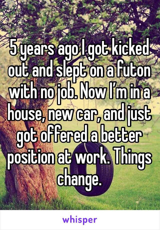 5 years ago I got kicked out and slept on a futon with no job. Now I’m in a house, new car, and just got offered a better position at work. Things change.