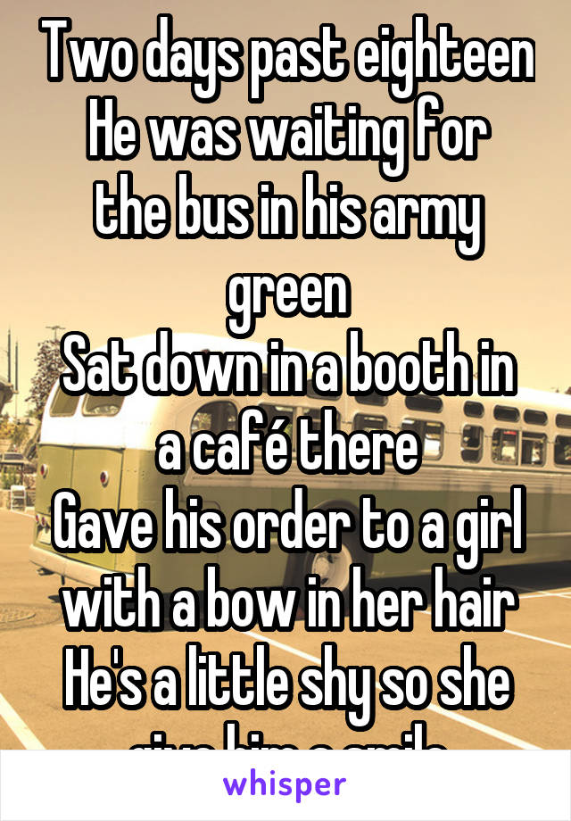 Two days past eighteen
He was waiting for the bus in his army green
Sat down in a booth in a café there
Gave his order to a girl with a bow in her hair
He's a little shy so she give him a smile