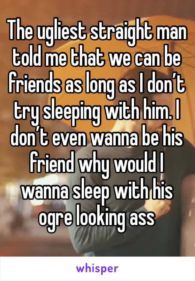 The ugliest straight man told me that we can be friends as long as I don’t try sleeping with him. I don’t even wanna be his friend why would I wanna sleep with his ogre looking ass