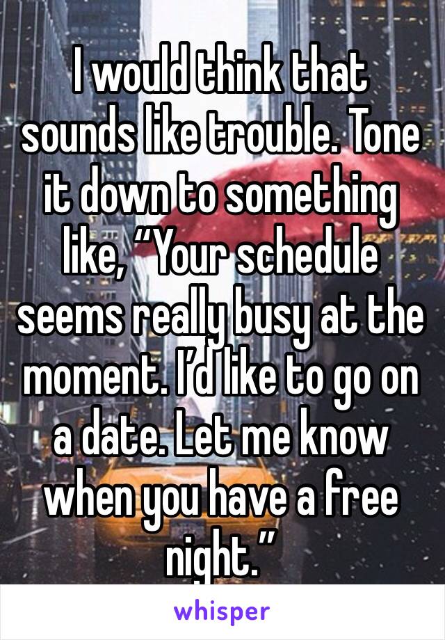 I would think that sounds like trouble. Tone it down to something like, “Your schedule seems really busy at the moment. I’d like to go on a date. Let me know when you have a free night.”