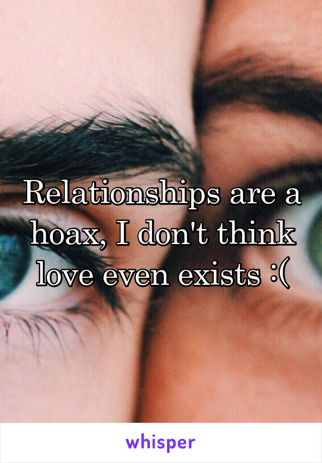 Relationships are a hoax, I don't think love even exists :(