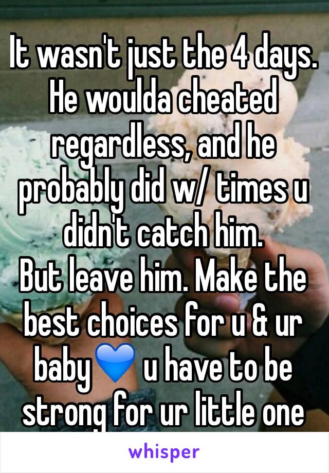 It wasn't just the 4 days. He woulda cheated regardless, and he probably did w/ times u didn't catch him.
But leave him. Make the best choices for u & ur baby💙 u have to be strong for ur little one