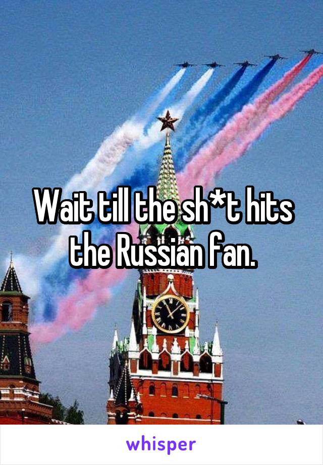 Wait till the sh*t hits the Russian fan.