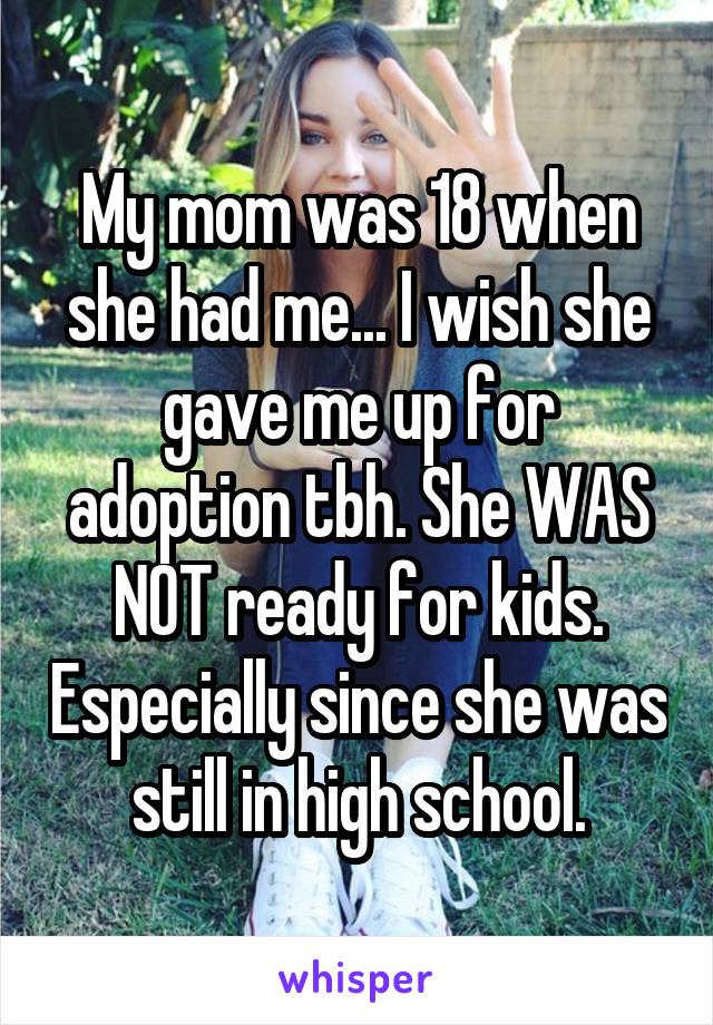 My mom was 18 when she had me... I wish she gave me up for adoption tbh. She WAS NOT ready for kids. Especially since she was still in high school.