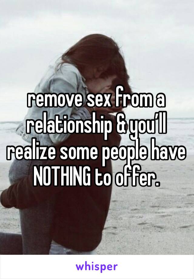 remove sex from a relationship & you’ll realize some people have NOTHING to offer. 