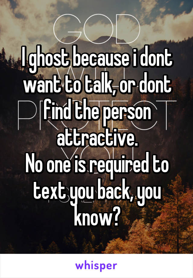 I ghost because i dont want to talk, or dont find the person attractive.
No one is required to text you back, you know?