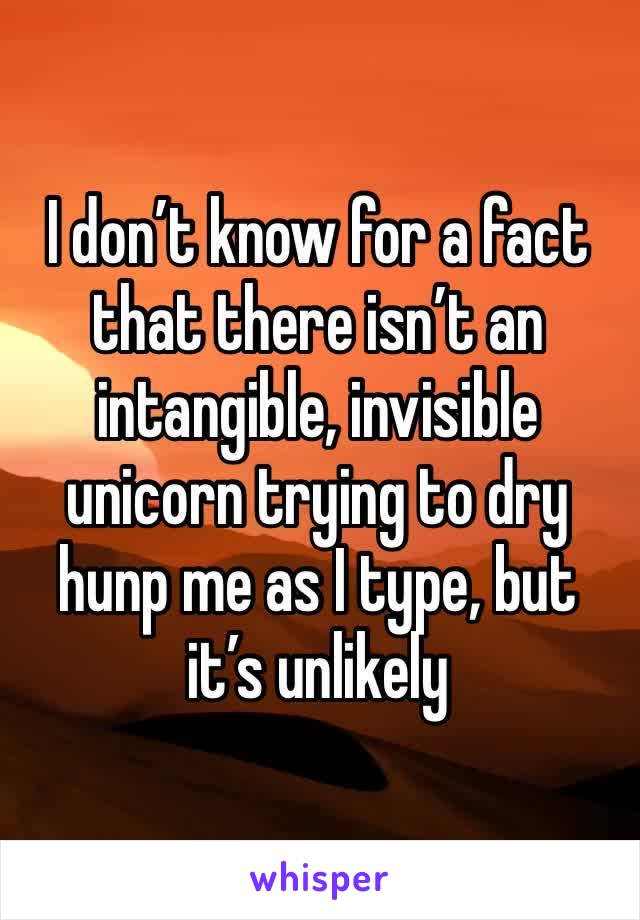 I don’t know for a fact that there isn’t an intangible, invisible unicorn trying to dry hunp me as I type, but it’s unlikely