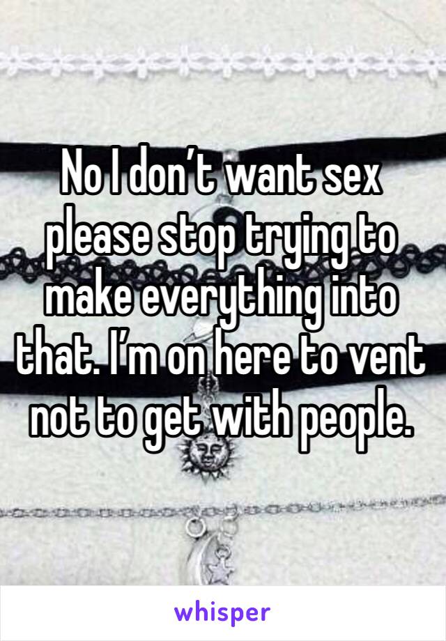 No I don’t want sex please stop trying to make everything into that. I’m on here to vent not to get with people. 