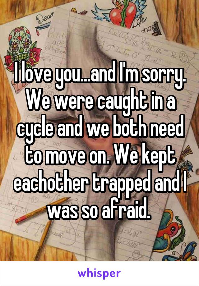 I love you...and I'm sorry. We were caught in a cycle and we both need to move on. We kept eachother trapped and I was so afraid. 