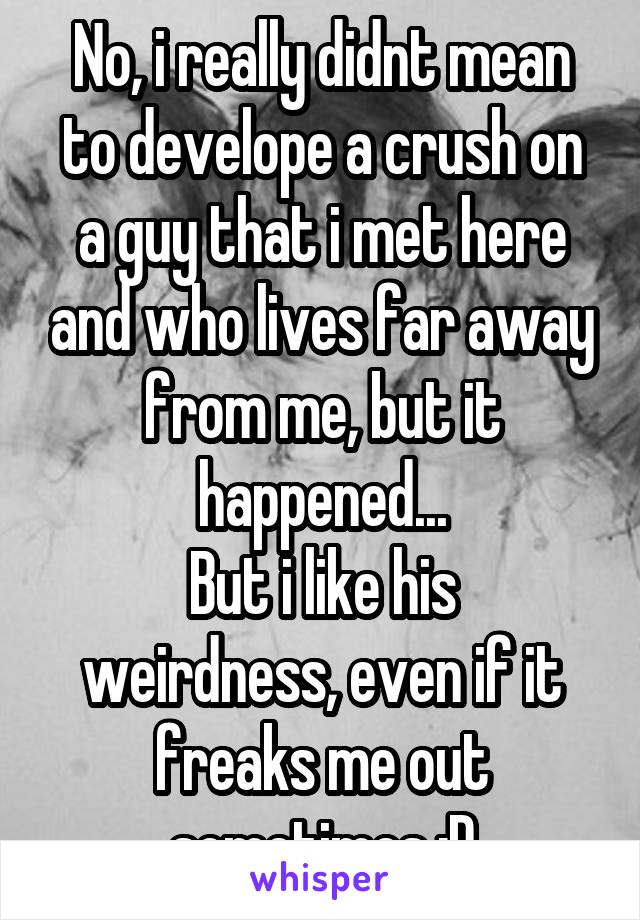 No, i really didnt mean to develope a crush on a guy that i met here and who lives far away from me, but it happened...
But i like his weirdness, even if it freaks me out sometimes :D