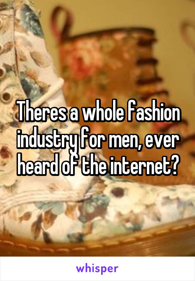 Theres a whole fashion industry for men, ever heard of the internet?