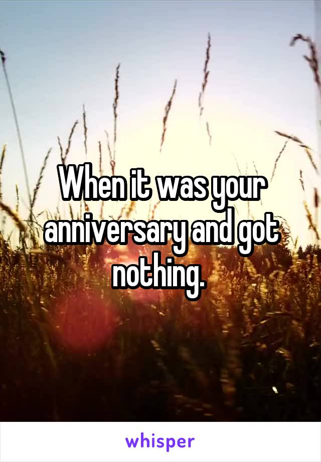 When it was your anniversary and got nothing. 