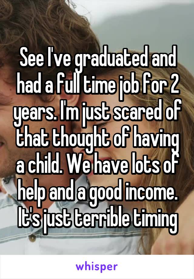 See I've graduated and had a full time job for 2 years. I'm just scared of that thought of having a child. We have lots of help and a good income. It's just terrible timing