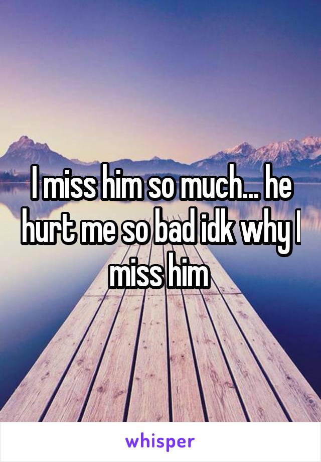 I miss him so much... he hurt me so bad idk why I miss him 