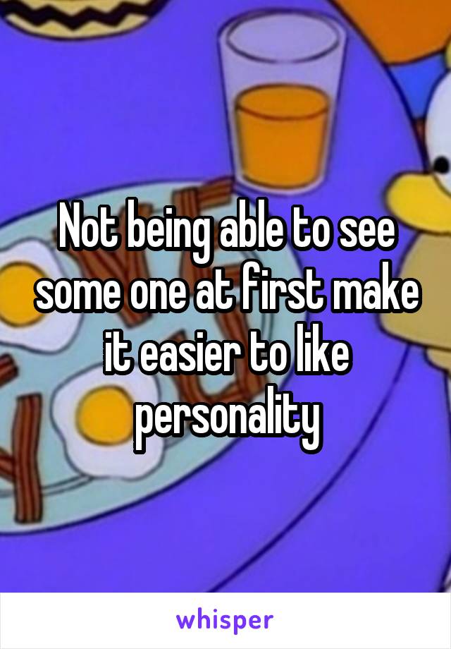 Not being able to see some one at first make it easier to like personality