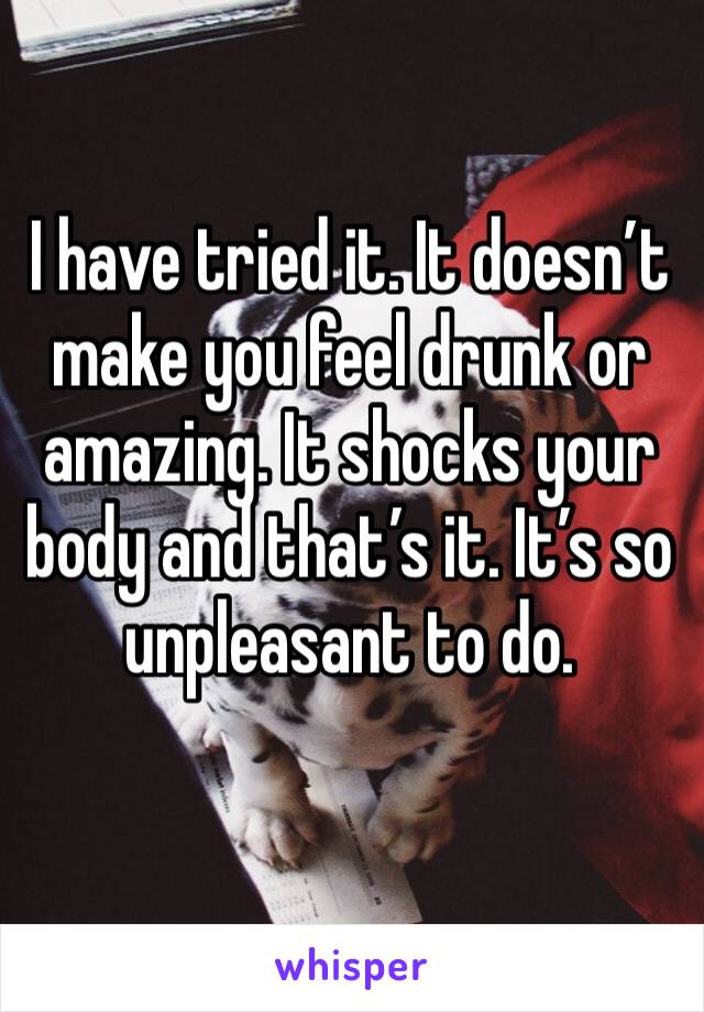 I have tried it. It doesn’t make you feel drunk or amazing. It shocks your body and that’s it. It’s so unpleasant to do. 
