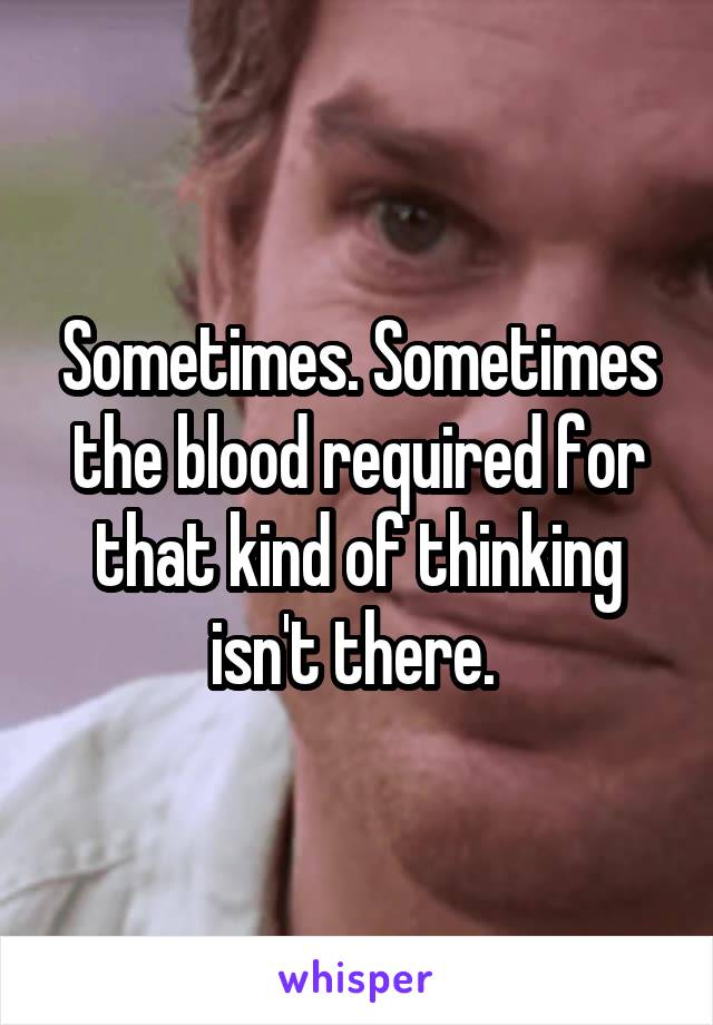 Sometimes. Sometimes the blood required for that kind of thinking isn't there. 