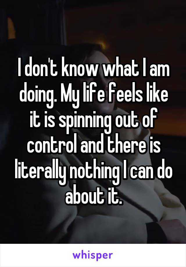 I don't know what I am doing. My life feels like it is spinning out of control and there is literally nothing I can do about it.