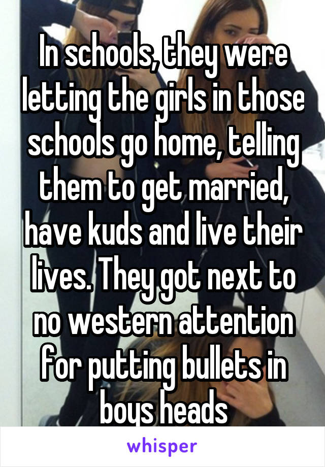 In schools, they were letting the girls in those schools go home, telling them to get married, have kuds and live their lives. They got next to no western attention for putting bullets in boys heads