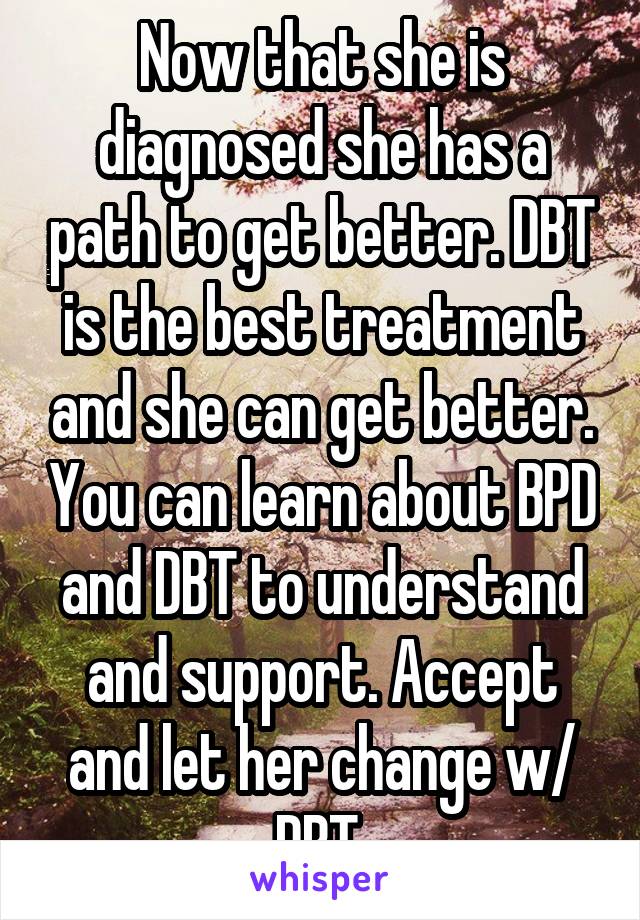 Now that she is diagnosed she has a path to get better. DBT is the best treatment and she can get better. You can learn about BPD and DBT to understand and support. Accept and let her change w/ DBT.