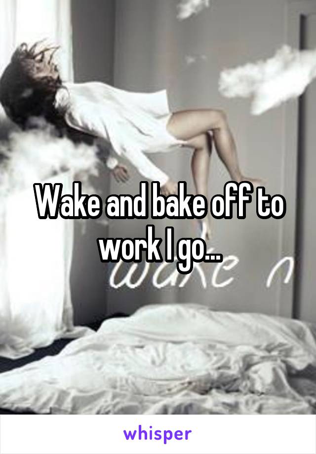 Wake and bake off to work I go...
