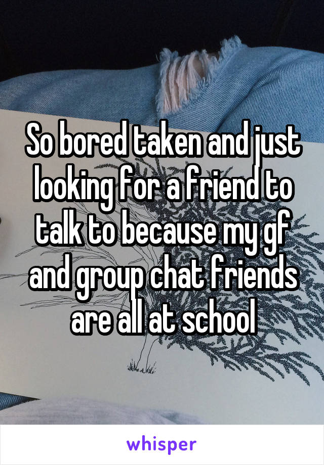 So bored taken and just looking for a friend to talk to because my gf and group chat friends are all at school