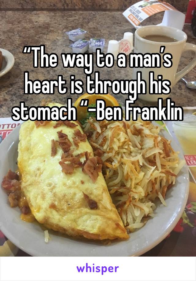 “The way to a man’s heart is through his stomach “-Ben Franklin 