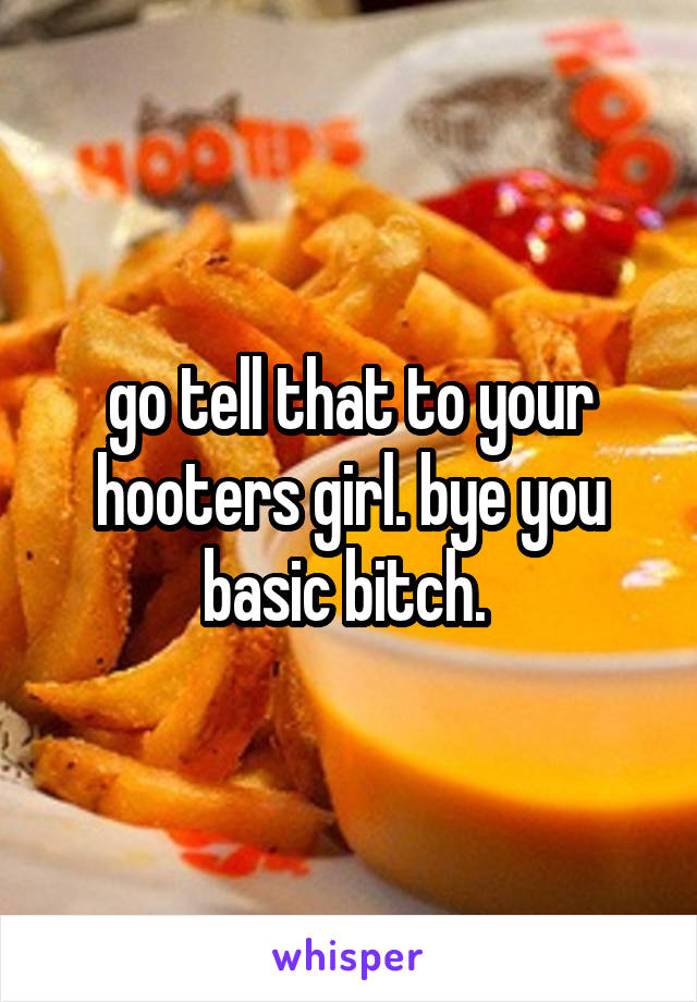 go tell that to your hooters girl. bye you basic bitch. 