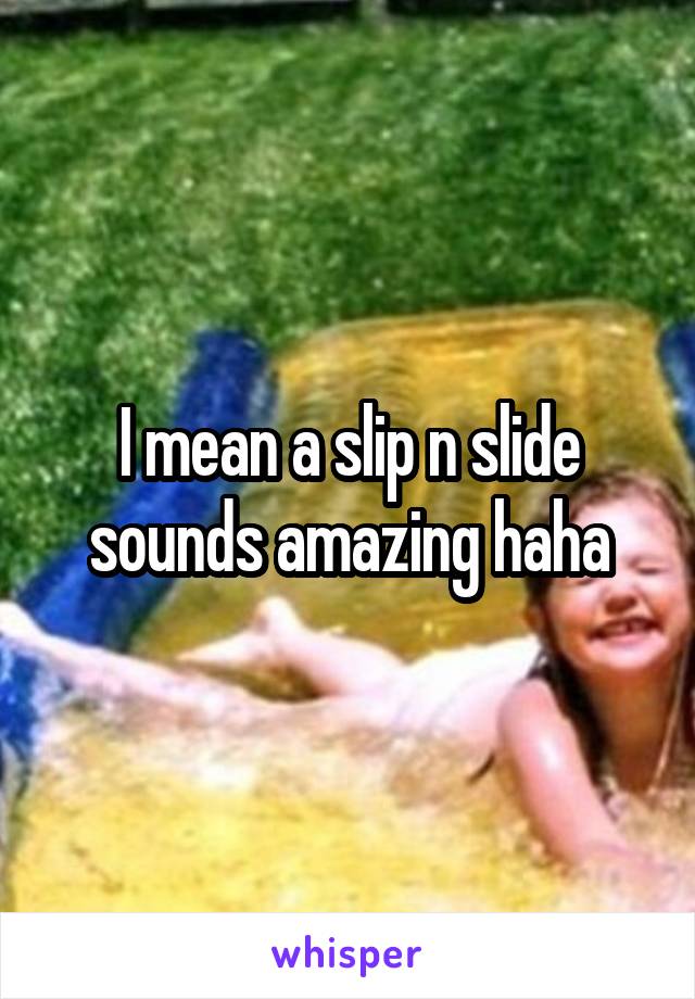 I mean a slip n slide sounds amazing haha