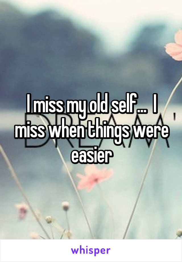 I miss my old self...  I miss when things were easier