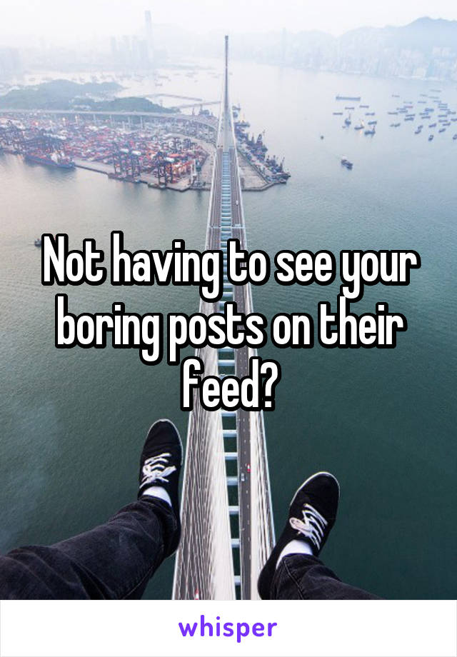 Not having to see your boring posts on their feed?
