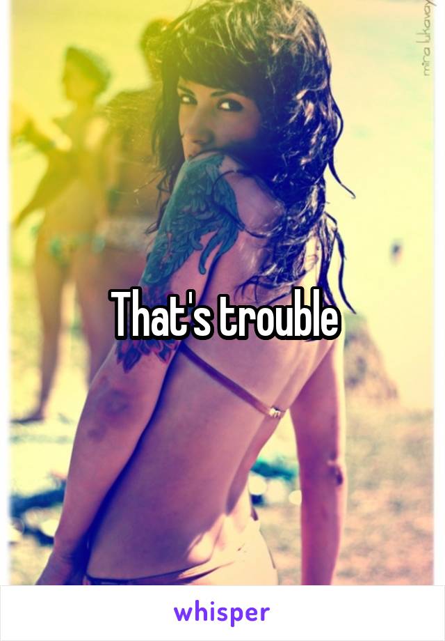 That's trouble