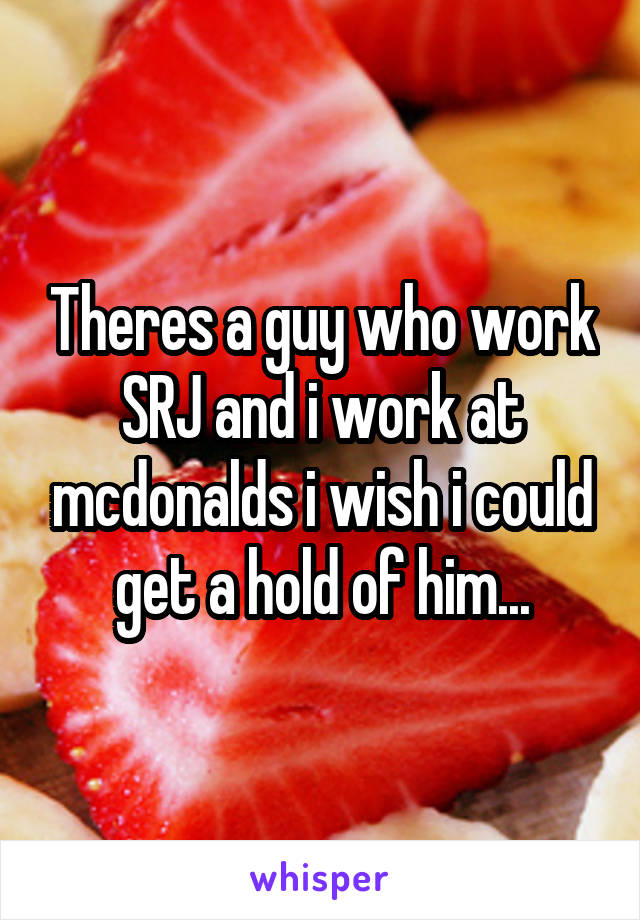 Theres a guy who work SRJ and i work at mcdonalds i wish i could get a hold of him...