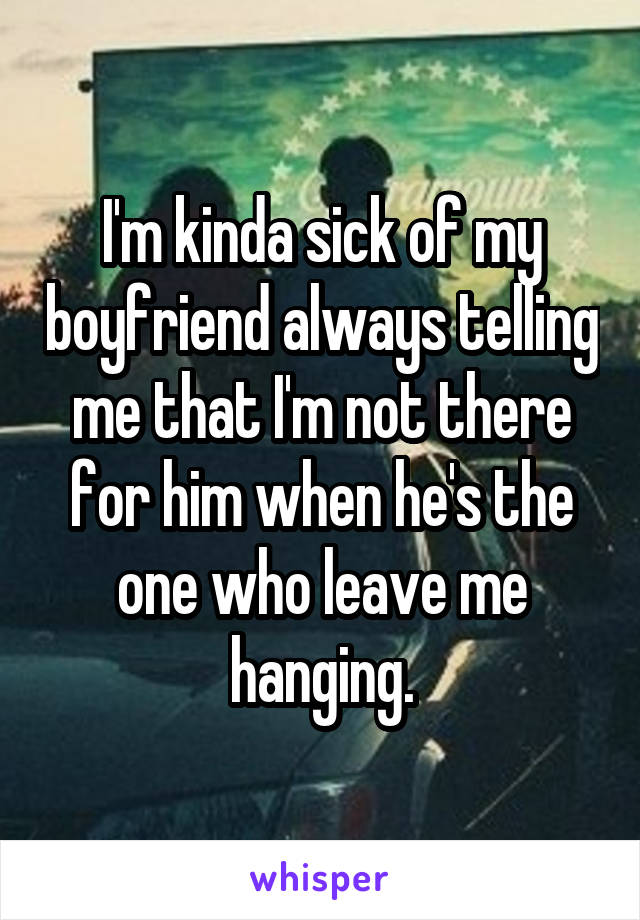 I'm kinda sick of my boyfriend always telling me that I'm not there for him when he's the one who leave me hanging.