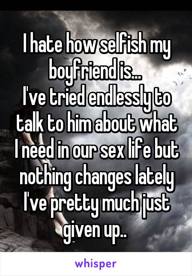 I hate how selfish my boyfriend is... 
I've tried endlessly to talk to him about what I need in our sex life but nothing changes lately I've pretty much just given up.. 