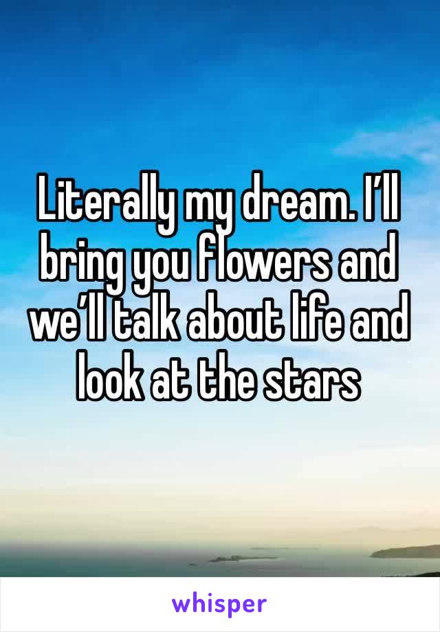 Literally my dream. I’ll bring you flowers and we’ll talk about life and look at the stars 