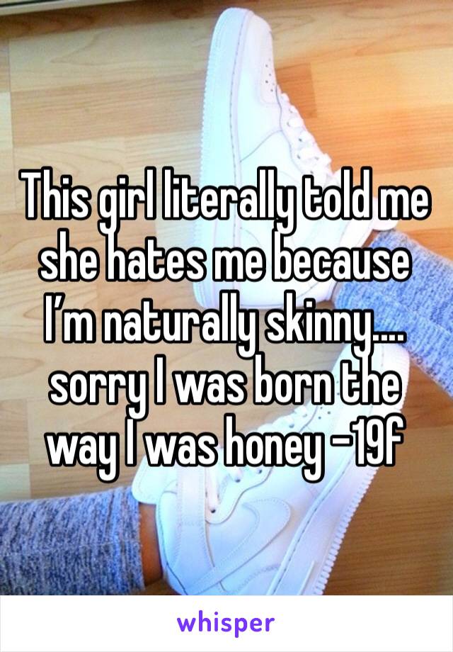 This girl literally told me she hates me because I’m naturally skinny.... sorry I was born the way I was honey -19f